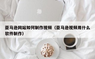 临朐亚马逊网站如何制作视频（亚马逊视频用什么软件制作）